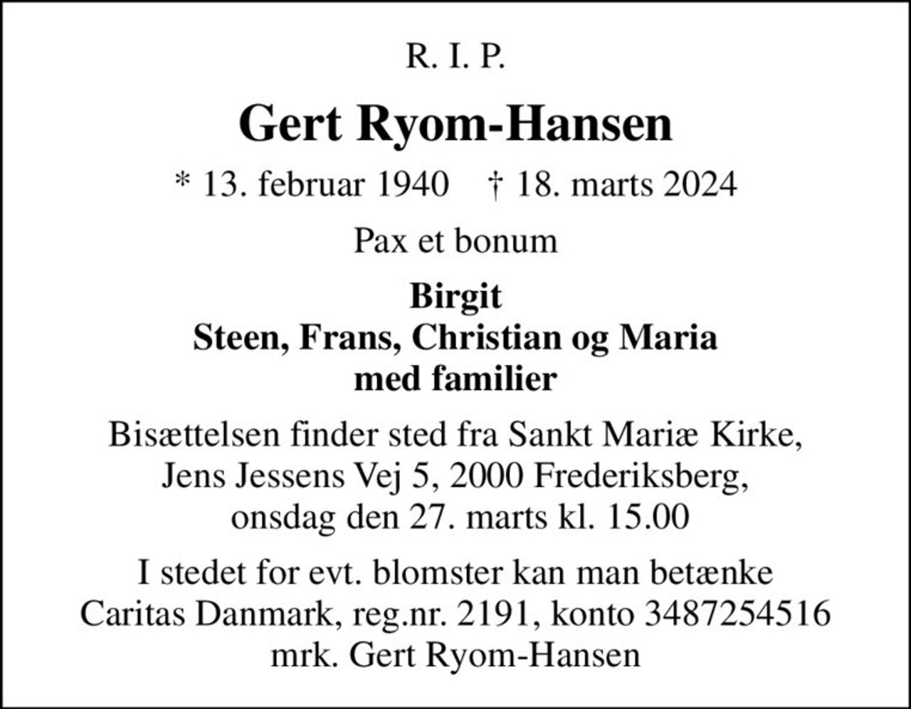 R. I. P.
Gert Ryom-Hansen
* 13. februar 1940    ✝ 18. marts 2024
Pax et bonum
Birgit Steen, Frans, Christian og Maria med familier
Bisættelsen finder sted fra Sankt Mariæ Kirke, Jens Jessens Vej 5, 2000 Frederiksberg,  onsdag den 27. marts kl. 15.00
I stedet for evt. blomster kan man betænke
					Caritas Danmark reg.nr.2191,konto3487254516mrk. Gert
					Ryom-Hansen