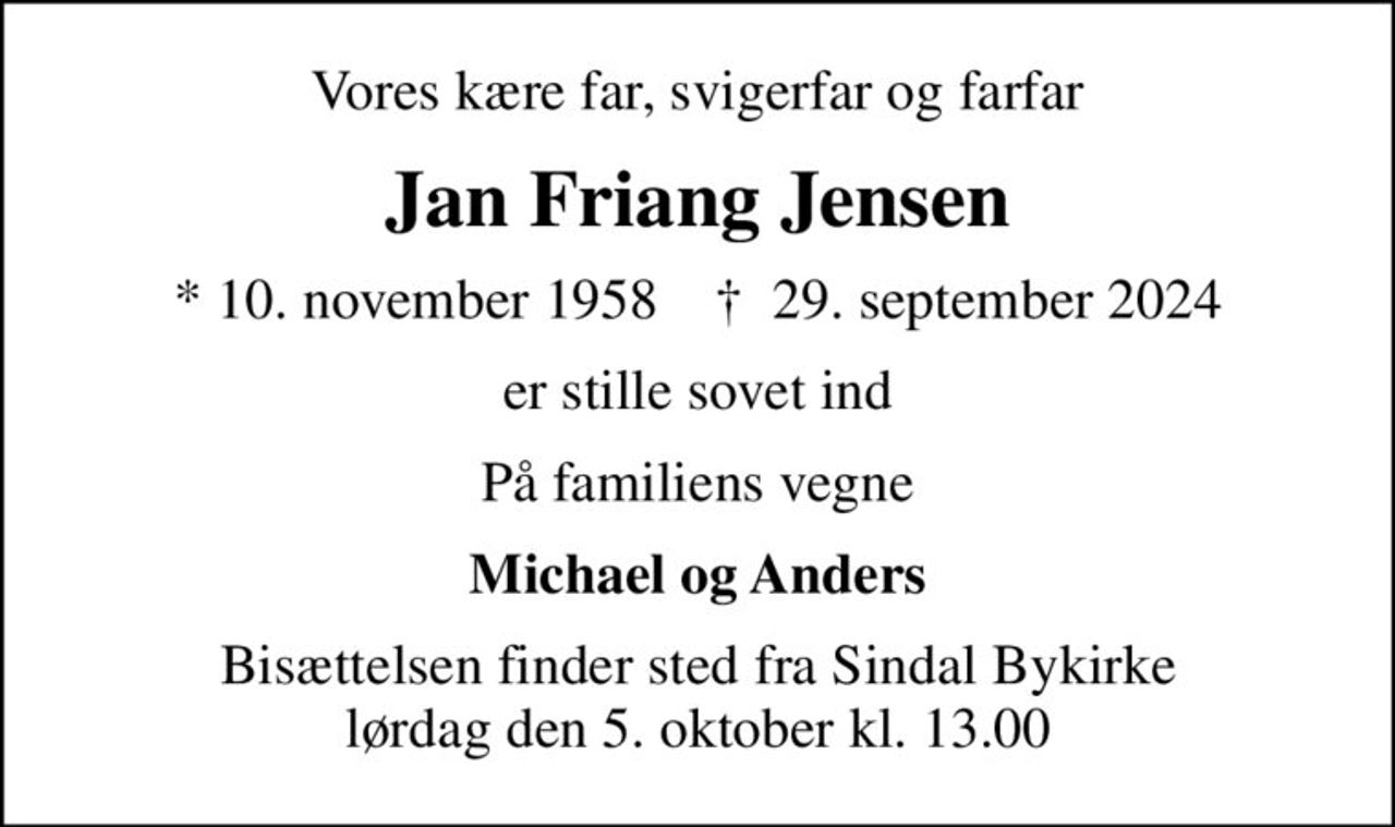 Vores kære far, svigerfar og farfar
Jan Friang Jensen
* 10. november 1958    ✝ 29. september 2024
er stille sovet ind
På familiens vegne
Michael og Anders
Bisættelsen finder sted fra Sindal Bykirke  lørdag den 5. oktober kl. 13.00