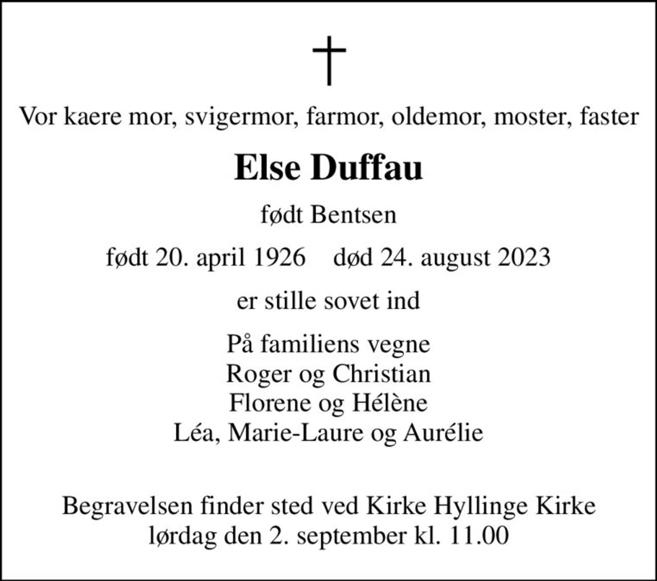 Vor kære mor, svigermor, farmor, oldemor moster og faster
Else Duffau
født Bentsen
født 20. april 1926    død 24. august 2023
er stille sovet ind
På familiens vegne
Roger og Christian Florene og Hélène Léa, Marie-Laure og Aurélie
Begravelsen finder sted ved Kirke Hyllinge Kirke  lørdag den 2. september kl. 11.00