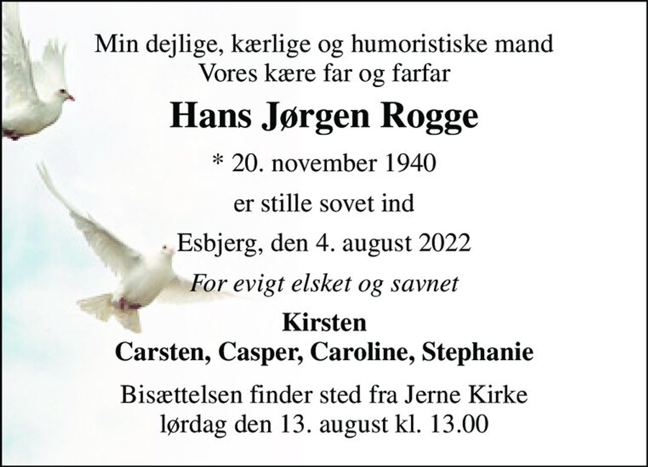 Min dejlige, kærlige og humoristiske mand Vores kære far og farfar 
Hans Jørgen Rogge 
*​ 20. november 1940 
er stille sovet ind 
Esbjerg, den 4. august 2022 
For evigt elsket og savnet 
Kirsten Carsten, Casper, Caroline, Stephanie 
Bisættelsen​ finder sted fra Jerne Kirke​ lørdag den 13. august​ kl. 13.00