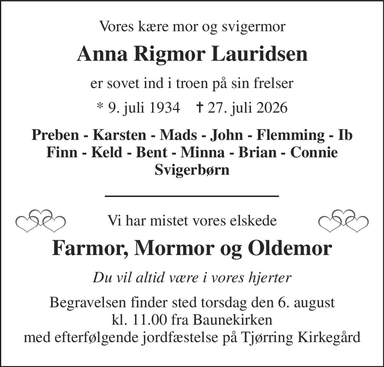 Vores kære mor og svigermor 
Anna Rigmor Lauridsen 
er sovet ind i troen på sin frelser 
★​ 9. juli 1934​    ✝​ 27. juli 2026 
Preben - Karsten - Mads - John - Flemming - Ib Finn - Keld - Bent - Minna - Brian - Connie Svigerbørn 
Vi har mistet vores elskede 
Farmor, Mormor og Oldemor 
Du vil altid være i vores hjerter 
Begravelsen​ finder sted torsdag den 6. august​ kl. 11.00 fra Baunekirken med efterfølgende jordfæstelse på Tjørring Kirkegård