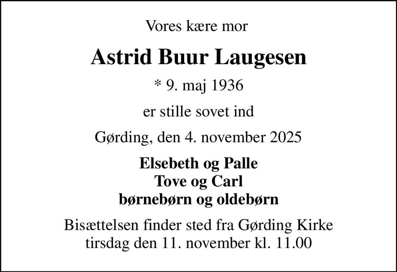 Vores kære mor 
Astrid Buur Laugesen
* 9. maj 1936
er stille sovet ind
Gørding, den 4. november 2025
Elsebeth og Palle Tove og Carl børnebørn og oldebørn
Bisættelsen finder sted fra Gørding Kirke  tirsdag den 11. november kl. 11.00