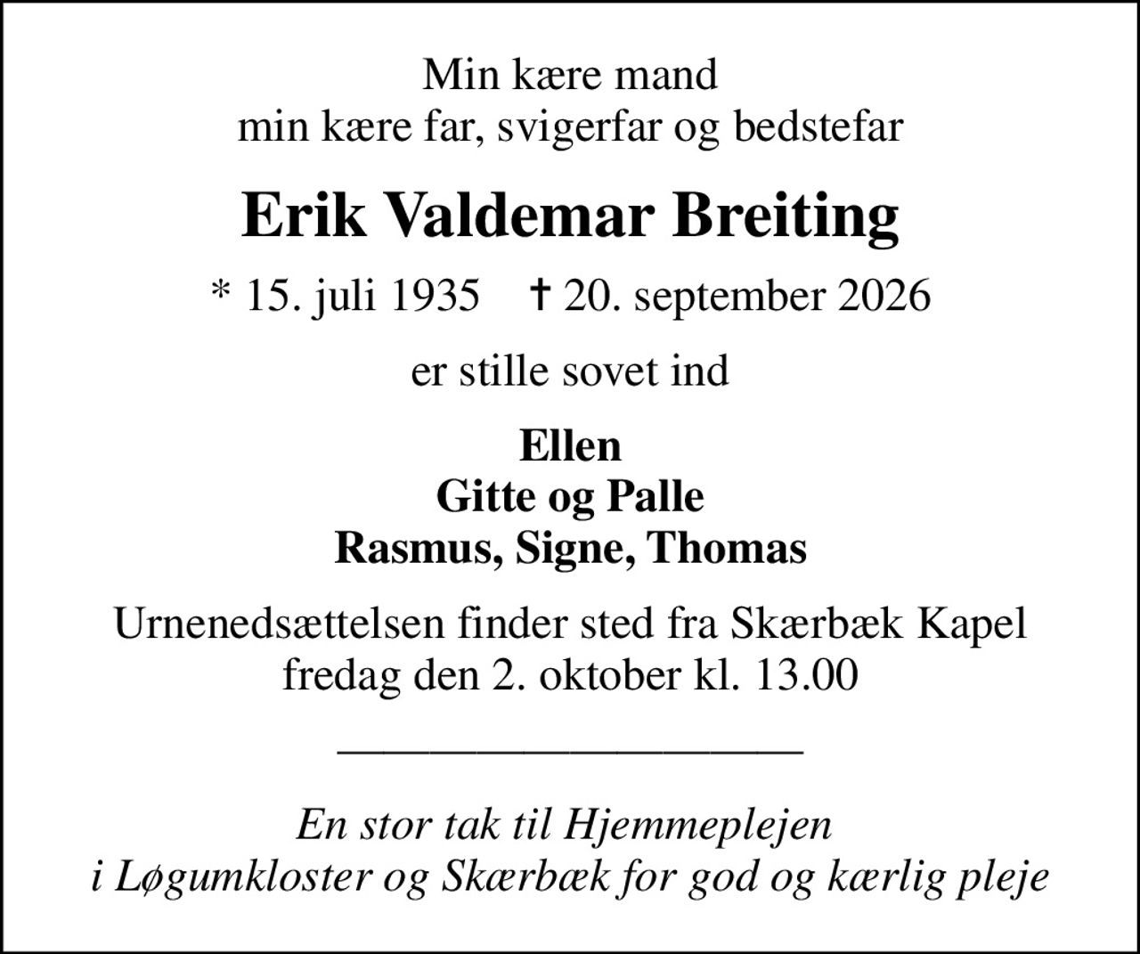 Min kære mand min kære far, svigerfar og bedstefar
Erik Valdemar Breiting
* 15. juli 1935    ✝ 20. september 2026
er stille sovet ind
Ellen Gitte og Palle Rasmus, Signe, Thomas
Urnenedsættelsen finder sted fra Skærbæk Kapel fredag den 2. oktober kl. 13.00
En stor tak til Hjemmeplejen  i Løgumkloster og Skærbæk for god og kærlig pleje