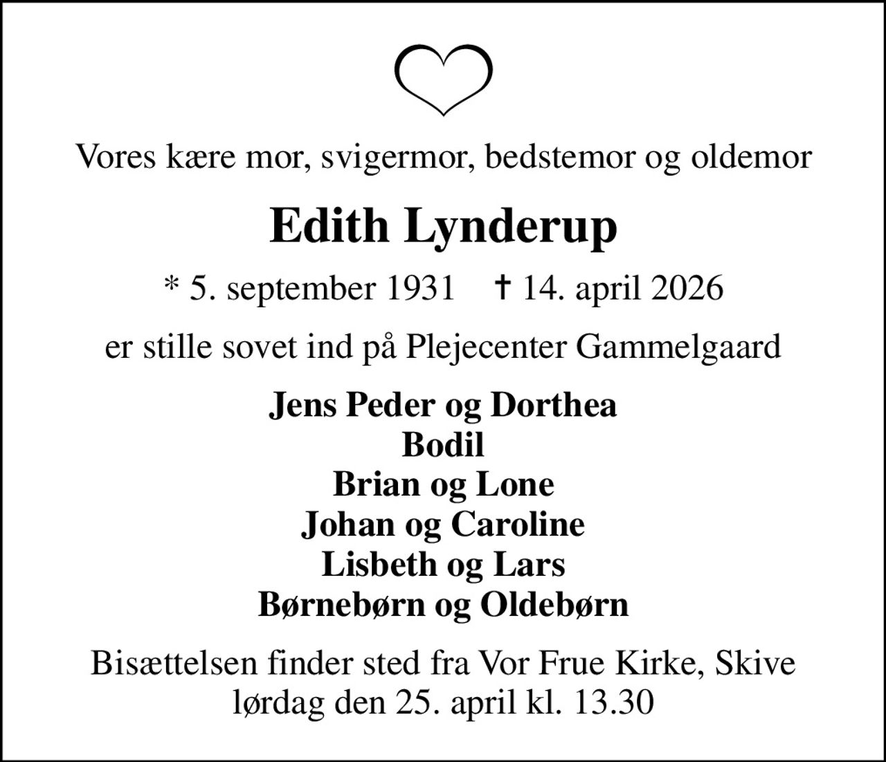 Vores kære mor, svigermor, bedstemor og oldemor
Edith Lynderup
* 5. september 1931    ✝ 14. april 2026
er stille sovet ind på Plejecenter Gammelgaard
Jens Peder og Dorthea Bodil Brian og Lone Johan og Caroline Lisbeth og Lars Børnebørn og Oldebørn
Bisættelsen finder sted fra Vor Frue Kirke, Skive  lørdag den 25. april kl. 13.30