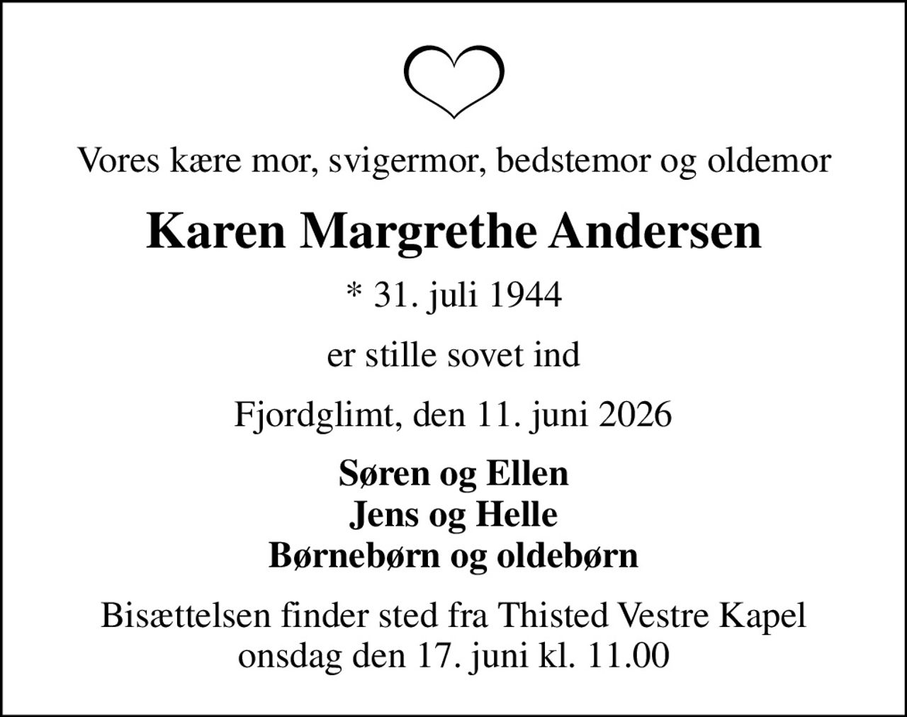 Vores kære mor, svigermor, bedstemor og oldemor
Karen Margrethe Andersen
* 31. juli 1944
er stille sovet ind
Fjordglimt, den 11. juni 2026
Søren og Ellen Jens og Helle Børnebørn og oldebørn
Bisættelsen finder sted fra Thisted Vestre Kapel  onsdag den 17. juni kl. 11.00