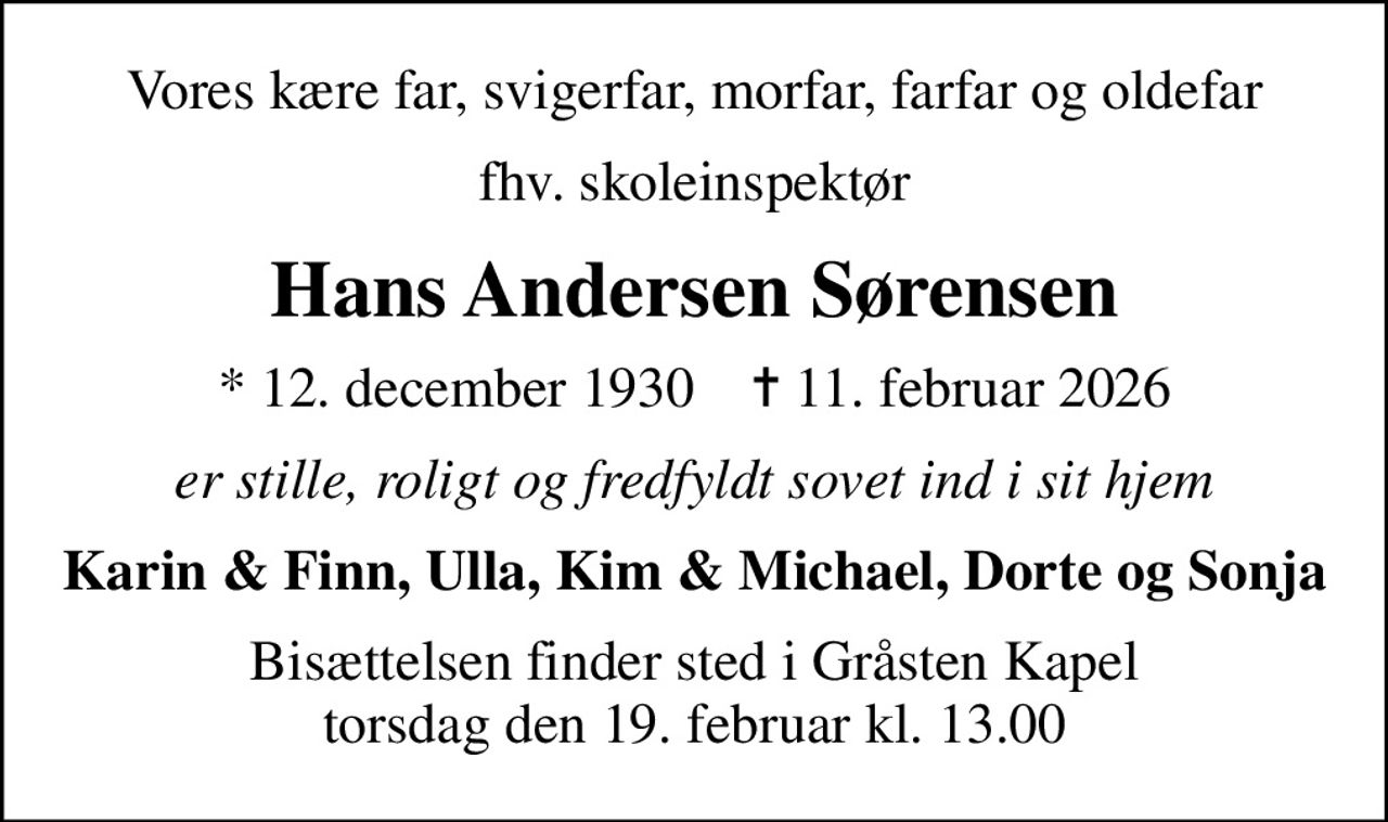 Vores kære far, svigerfar, morfar, farfar og oldefar
fhv. skoleinspektør
Hans Andersen Sørensen
* 12. december 1930    ✝ 11. februar 2026
er stille, roligt og fredfyldt sovet ind i sit hjem
Karin & Finn, Ulla, Kim & Michael, Dorte og Sonja
Bisættelsen finder sted i Gråsten Kapel  torsdag den 19. februar kl. 13.00