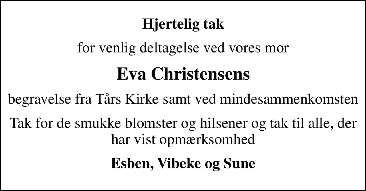 Hjertelig tak
for venlig deltagelse ved vores mor
Eva Christensens
begravelse fra Tårs Kirke samt ved mindesammenkomsten
Tak for de smukke blomster og hilsener og tak til alle, der har vist opmærksomhed
Esben, Vibeke og Sune
