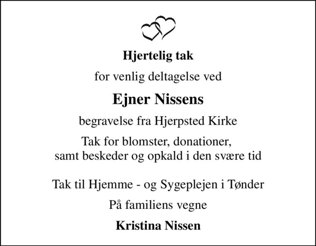 Hjertelig tak
for venlig deltagelse ved
Ejner Nissens
begravelse fra Hjerpsted Kirke
Tak for blomster, donationer,  samt beskeder og opkald i den svære tid  Tak til Hjemme - og Sygeplejen i Tønder
På familiens vegne
Kristina Nissen