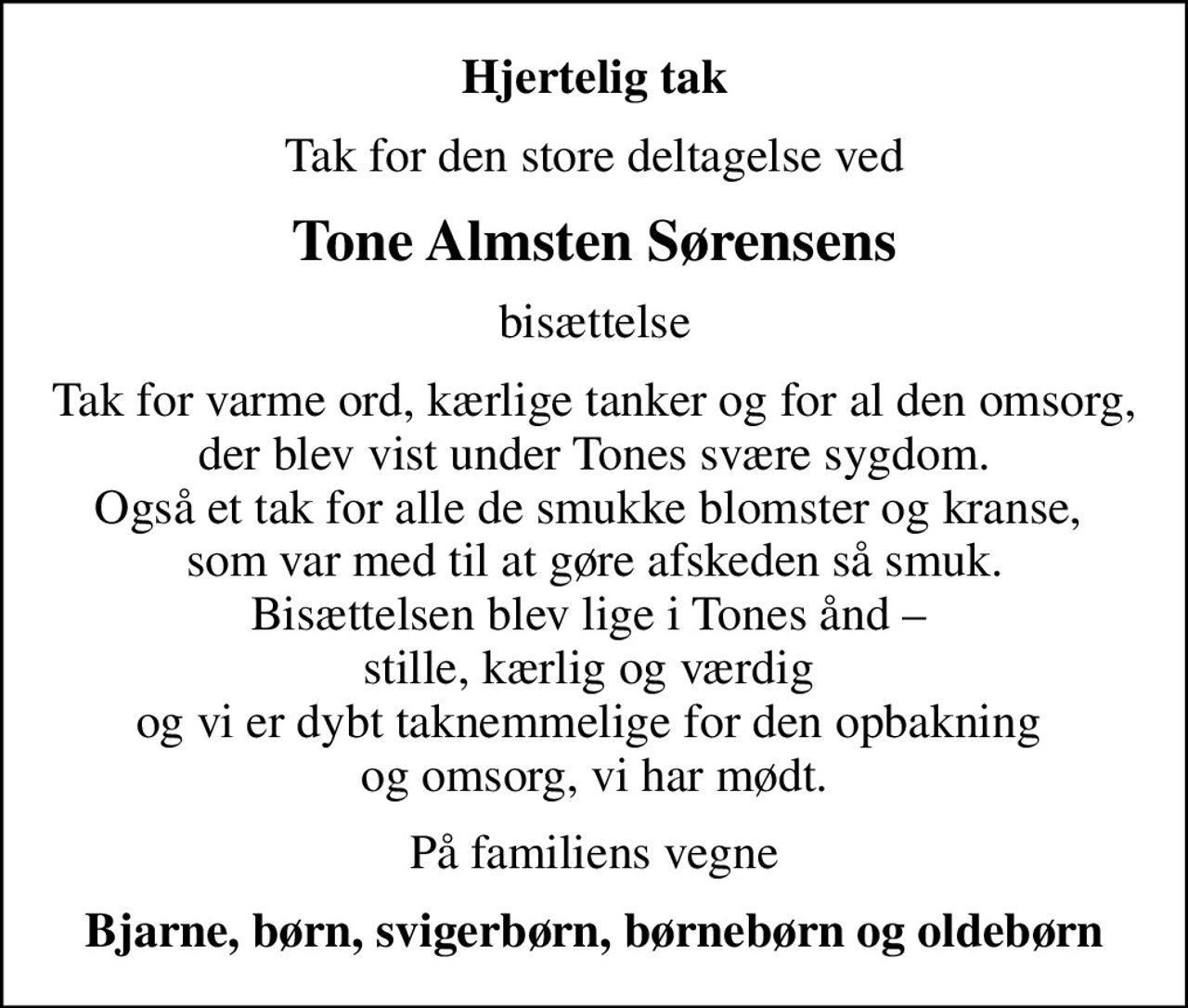 Hjertelig tak
Tak for den store deltagelse ved
Tone Almsten Sørensens
bisættelse
Tak for varme ord, kærlige tanker og for al den omsorg, der blev vist under Tones svære sygdom. Også et tak for alle de smukke blomster og kranse,  som var med til at gøre afskeden så smuk. Bisættelsen blev lige i Tones ånd   stille, kærlig og værdig  og vi er dybt taknemmelige for den opbakning  og omsorg, vi har mødt.
På familiens vegne
Bjarne, børn, svigerbørn, børnebørn og oldebørn