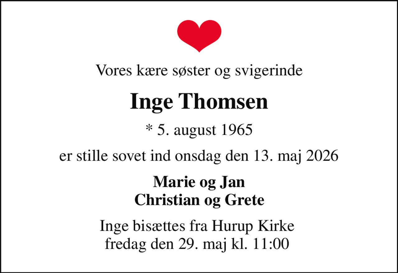 Vores kære søster og svigerinde
Inge Thomsen
* 5. august 1965
er stille sovet ind onsdag den 13. maj 2026
Marie og Jan Christian og Grete
Inge bisættes fra Hurup Kirke  fredag den 29. maj kl. 11:00