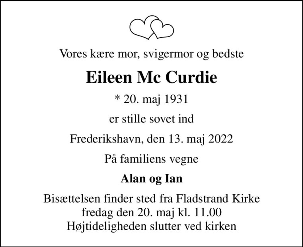 Vores kære mor, svigermor og bedste
Eileen Mc Curdie
* 20. maj 1931
er stille sovet ind
Frederikshavn, den 13. maj 2022
På familiens vegne
Alan og Ian
Bisættelsen finder sted fra Fladstrand Kirke  fredag den 20. maj kl. 11.00  Højtideligheden slutter ved kirken