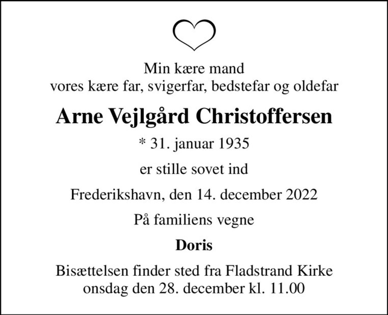 Min kære mand vores kære far, svigerfar, bedstefar og oldefar
Arne Vejlgård Christoffersen
* 31. januar 1935
er stille sovet ind
Frederikshavn, den 14. december 2022
På familiens vegne
Doris
Bisættelsen finder sted fra Fladstrand Kirke  onsdag den 28. december kl. 11.00