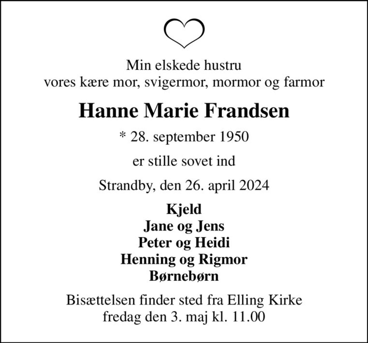 Min elskede hustru vores kære mor, svigermor, mormor og farmor
Hanne Marie Frandsen
* 28. september 1950
er stille sovet ind
Strandby, den 26. april 2024
Kjeld Jane og Jens Peter og Heidi Henning og Rigmor Børnebørn
Bisættelsen finder sted fra Elling Kirke  fredag den 3. maj kl. 11.00