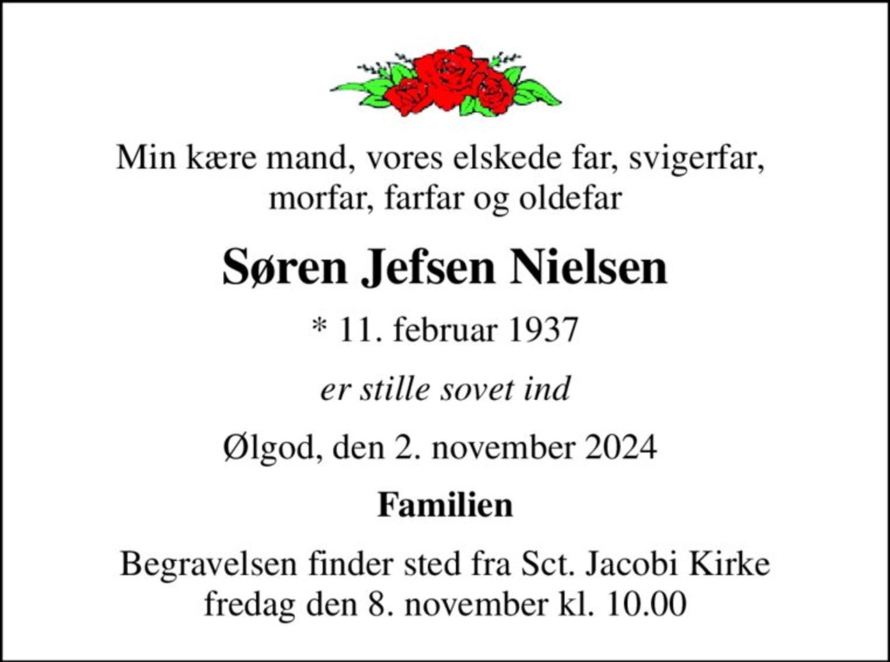 Min kære mand, vores elskede far, svigerfar,  morfar, farfar og oldefar
Søren Jefsen Nielsen
* 11. februar 1937
er stille sovet ind
Ølgod, den 2. november 2024 
Familien
Begravelsen finder sted fra Sct. Jacobi Kirke  fredag den 8. november kl. 10.00