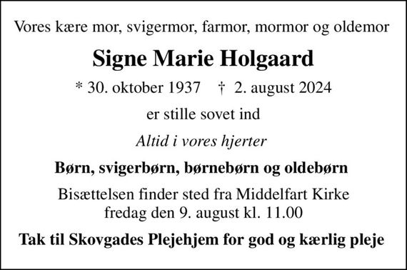 Vores kære mor, svigermor, farmor, mormor og oldemor 
Signe Marie Holgaard
* 30. oktober 1937    &#x271d; 2. august 2024
er stille sovet ind
Altid i vores hjerter 
Børn, svigerbørn, børnebørn og oldebørn 
Bisættelsen finder sted fra Middelfart Kirke  fredag den 9. august kl. 11.00 
Tak til Skovgades Plejehjem for god og kærlig pleje