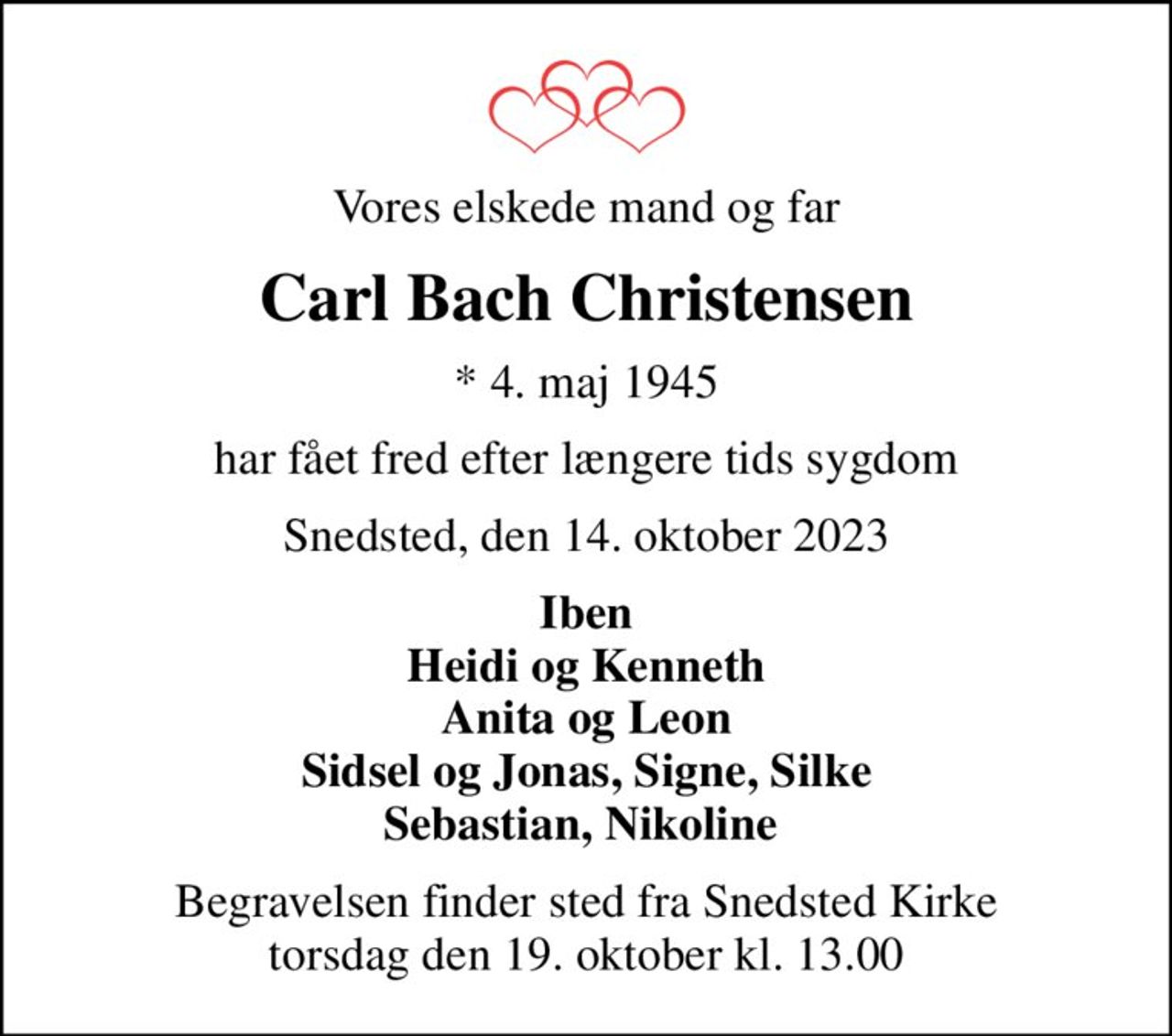 Vores elskede mand og far
Carl Bach Christensen
* 4. maj 1945
har fået fred efter længere tids sygdom
Snedsted, den 14. oktober 2023
Iben Heidi og Kenneth Anita og Leon Sidsel og Jonas, Signe, Silke Sebastian, Nikoline 
Begravelsen finder sted fra Snedsted Kirke  torsdag den 19. oktober kl. 13.00