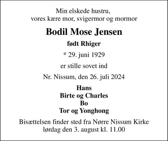 Min elskede hustru,  vores kære mor, svigermor og mormor
Bodil Mose Jensen
født Rhiger
* 29. juni 1929
er stille sovet ind
Nr. Nissum, den 26. juli 2024
Hans Birte og Charles Bo Tor og Yonghong
Bisættelsen finder sted fra Nørre Nissum Kirke  lørdag den 3. august kl. 11.00