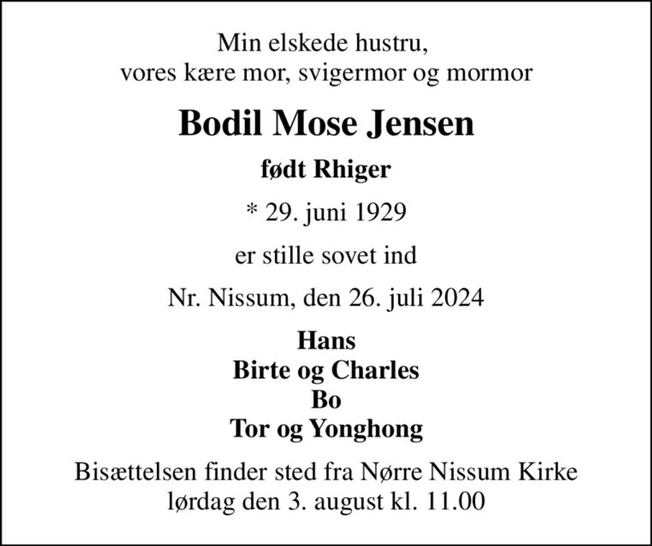 Min elskede hustru,  vores kære mor, svigermor og mormor
Bodil Mose Jensen
født Rhiger
* 29. juni 1929
er stille sovet ind
Nr. Nissum, den 26. juli 2024
Hans Birte og Charles Bo Tor og Yonghong
Bisættelsen finder sted fra Nørre Nissum Kirke  lørdag den 3. august kl. 11.00