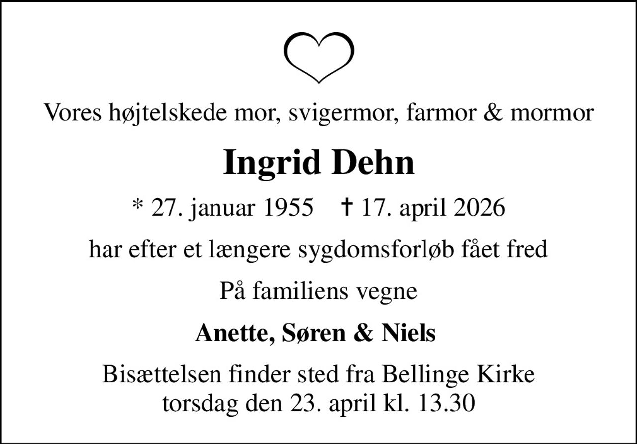Vores højtelskede mor, svigermor, farmor & mormor
Ingrid Dehn
* 27. januar 1955    ✝ 17. april 2026
har efter et længere sygdomsforløb fået fred
På familiens vegne
Anette, Søren & Niels 
Bisættelsen finder sted fra Bellinge Kirke  torsdag den 23. april kl. 13.30