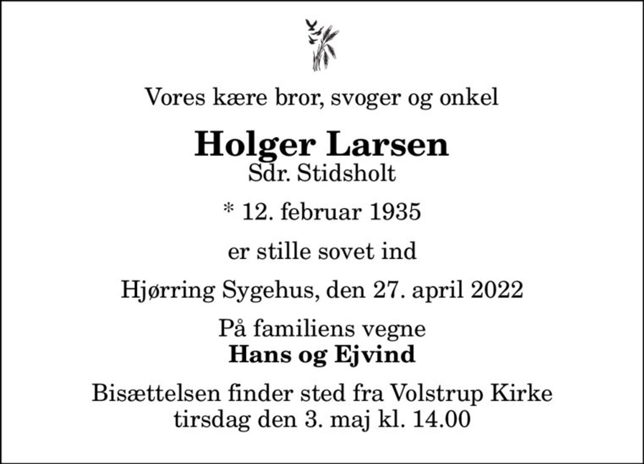 Vores kære bror, svoger og onkel
Holger Larsen
Sdr. Stidsholt
* 12. februar 1935
er stille sovet ind
Hjørring Sygehus, den 27. april 2022
På familiens vegne
Hans og Ejvind
Bisættelsen finder sted fra Volstrup Kirke  tirsdag den 3. maj kl. 14.00