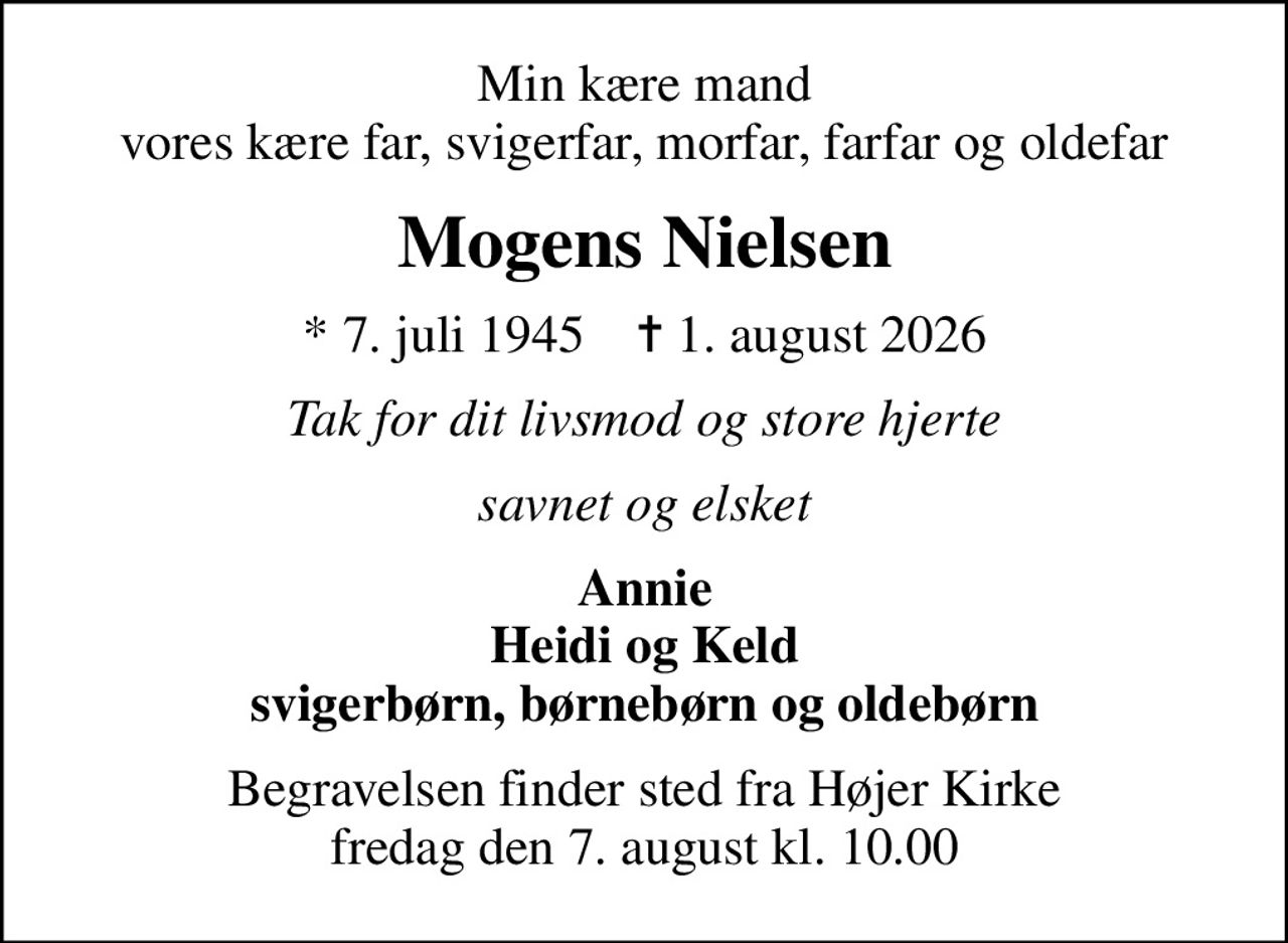 Min kære mand vores kære far, svigerfar, morfar, farfar og oldefar
Mogens Nielsen
* 7. juli 1945    ✝ 1. august 2026
Tak for dit livsmod og store hjerte
savnet og elsket
Annie Heidi og Keld svigerbørn, børnebørn og oldebørn
Begravelsen finder sted fra Højer Kirke  fredag den 7. august kl. 10.00