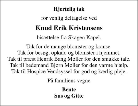 Hjertelig tak
for venlig deltagelse ved
Knud Erik Kristensens
bisættelse fra Skagen Kapel.
Tak for de mange blomster og kranse. Tak for besøg, opkald og blomster i hjemmet. Tak til præst Henrik Bang Møller for den smukke tale. Tak til bedemand Bjørn Møller for den varme hjælp. Tak til Hospice Vendsyssel for god og kærlig pleje.
På familiens vegne
Bente Sus og Gitte