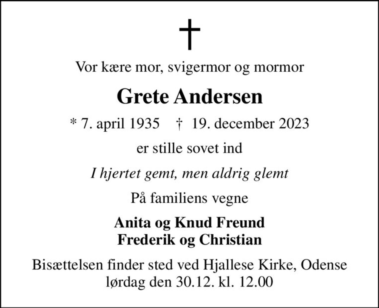 Vor kære mor, svigermor og mormor
Grete Andersen
* 7. april 1935    ✝ 19. december 2023
er stille sovet ind
I hjertet gemt, men aldrig glemt
På familiens vegne
Anita og Knud Freund Frederik og Christian
Bisættelsen finder sted ved Hjallese Kirke, Odense  lørdag den 30.12. kl. 12.00