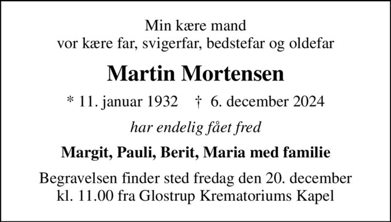 Min kære mand vor kære far, svigerfar, bedstefar og oldefar
Martin Mortensen
* 11. januar 1932    ✝ 6. december 2024
har endelig fået fred
Margit, Pauli, Berit, Maria med familie
Begravelsen finder sted fredag den 20. december kl. 11.00 fra Glostrup Krematoriums Kapel