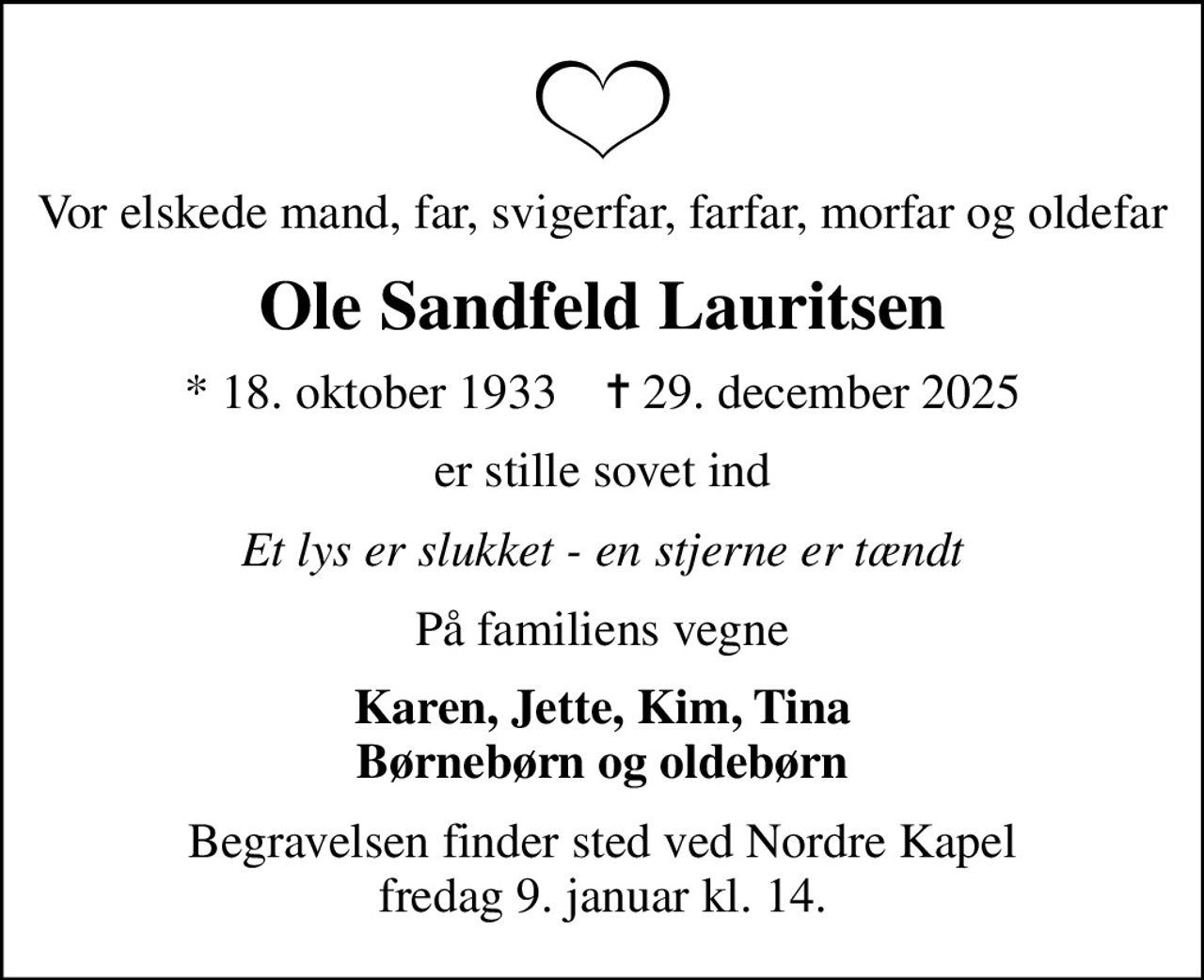 Vor elskede mand, far, svigerfar, farfar, morfar og oldefar
Ole Sandfeld Lauritsen
* 18. oktober 1933    ✝ 29. december 2025
er stille sovet ind
Et lys er slukket - en stjerne er tændt
På familiens vegne
Karen, Jette, Kim, Tina Børnebørn og oldebørn
Begravelsen finder sted ved Nordre Kapel fredag 9. januar kl. 14.