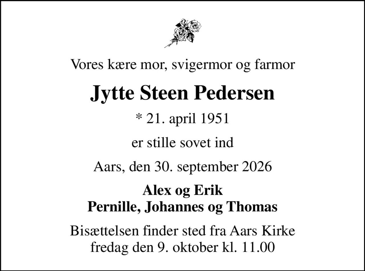 Vores kære mor, svigermor og farmor
Jytte Steen Pedersen
* 21. april 1951
er stille sovet ind
Aars, den 30. september 2026
Alex og Erik Pernille, Johannes og Thomas
Bisættelsen finder sted fra Aars Kirke  fredag den 9. oktober kl. 11.00