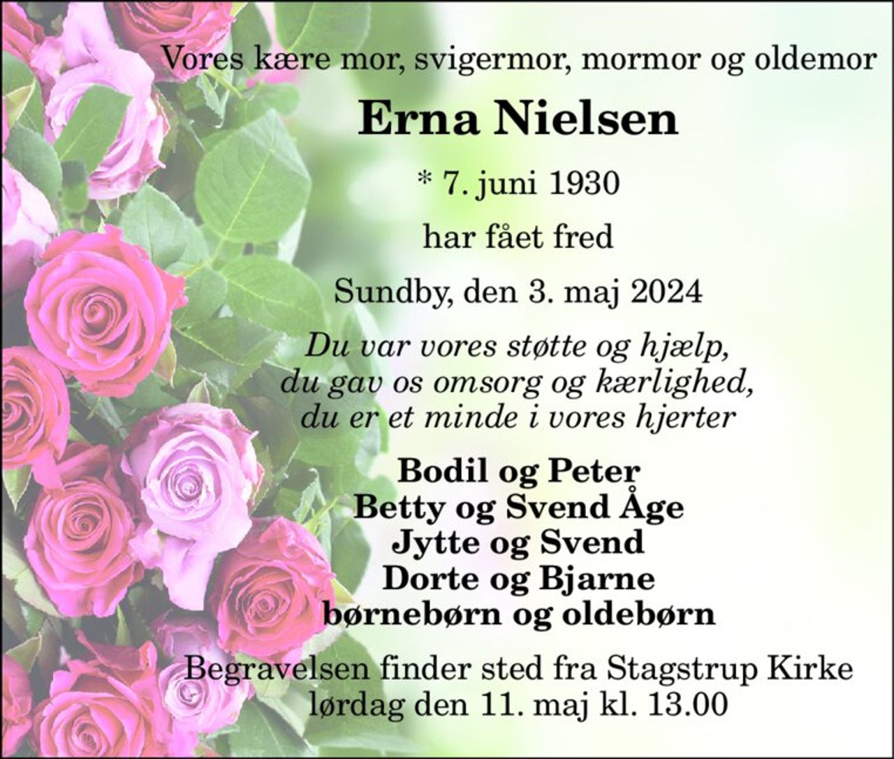 Vores kære mor, svigermor, mormor og oldemor 
Erna Nielsen 
*​ 7. juni 1930 
har fået fred 
Sundby, den 3. maj 2024 
Du var vores støtte og hjælp, du gav os omsorg og kærlighed, du er et minde i vores hjerter 
Bodil og Peter Betty og Svend Åge Jytte og Svend Dorte og Bjarne børnebørn og oldebørn 
Begravelsen​ finder sted fra Stagstrup Kirke​ lørdag den 11. maj​ kl. 13.00