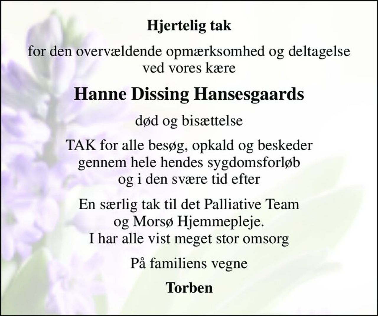 Hjertelig tak 
for den overvældende opmærksomhed og deltagelse ved vores kære 
Hanne Dissing Hansesgaards 
død og bisættelse 
TAK for alle besøg, opkald og beskeder gennem hele hendes sygdomsforløb og i den svære tid efter 
En særlig tak til det Palliative Team og Morsø Hjemmepleje. I har alle vist meget stor omsorg 
På familiens vegne 
Torben