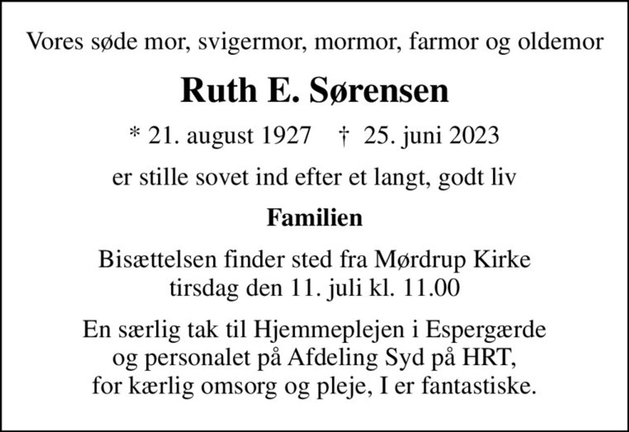 Vores søde mor, svigermor, mormor, farmor og oldemor
Ruth E. Sørensen
* 21. august 1927    ✝ 25. juni 2023
er stille sovet ind efter et langt, godt liv
Familien
Bisættelsen finder sted fra Mørdrup Kirke  tirsdag den 11. juli kl. 11.00 
En særlig tak til Hjemmeplejen i Espergærde og personalet på Afdeling Syd på HRT, for kærlig omsorg og pleje, I er fantastiske.