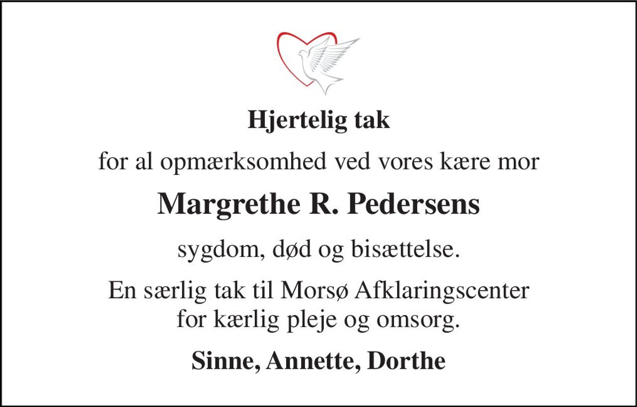 Hjertelig tak 
for al opmærksomhed ved vores kære mor 
Margrethe R. Pedersens 
sygdom, død og bisættelse. 
En særlig tak til Morsø Afklaringscenter for kærlig pleje og omsorg. 
Sinne, Annette, Dorthe