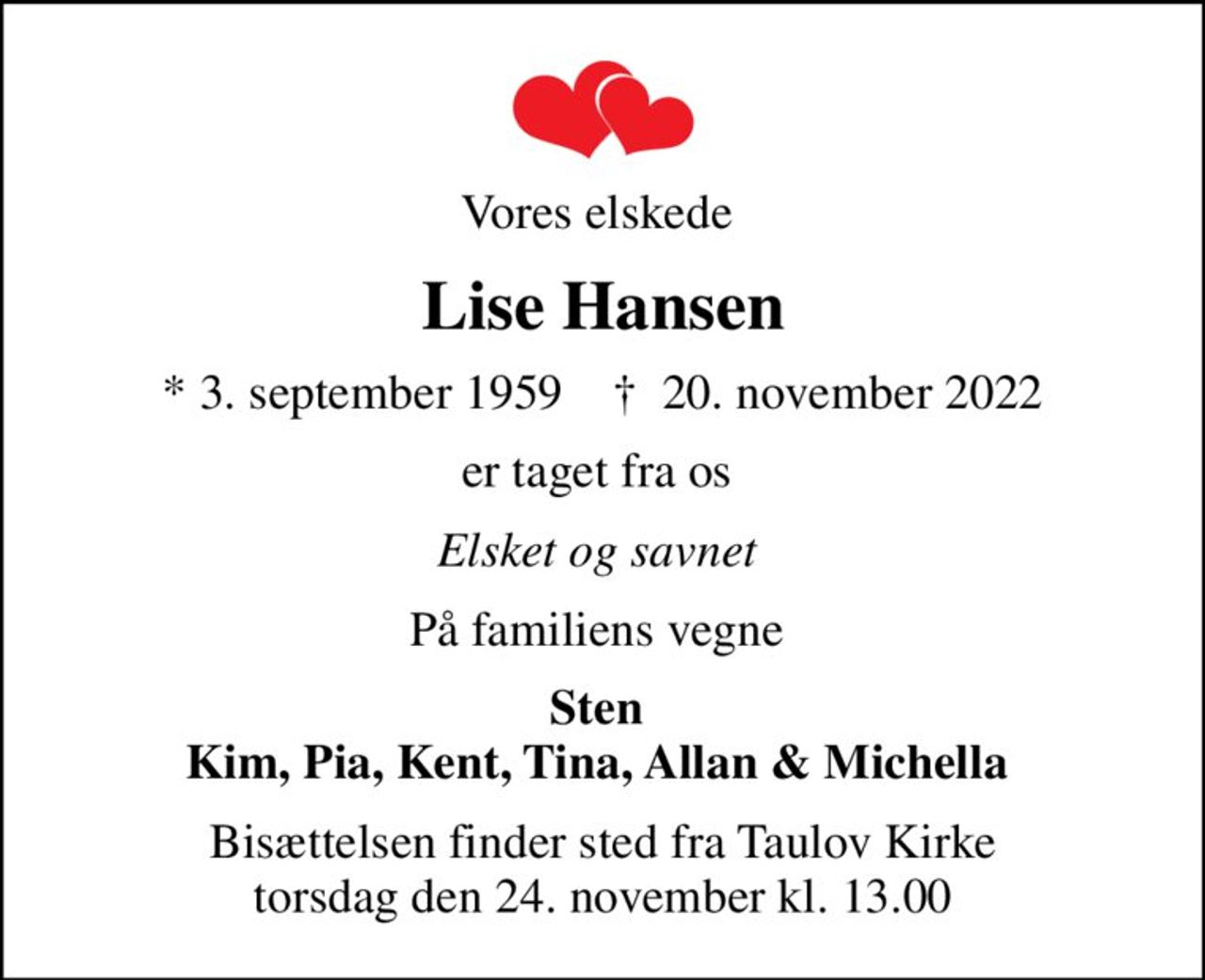 Vores elskede 
Lise Hansen
* 3. september 1959    ✝ 20. november 2022
er taget fra os 
Elsket og savnet 
På familiens vegne 
Sten  Kim, Pia, Kent, Tina, Allan & Michella 
Bisættelsen finder sted fra Taulov Kirke  torsdag den 24. november kl. 13.00