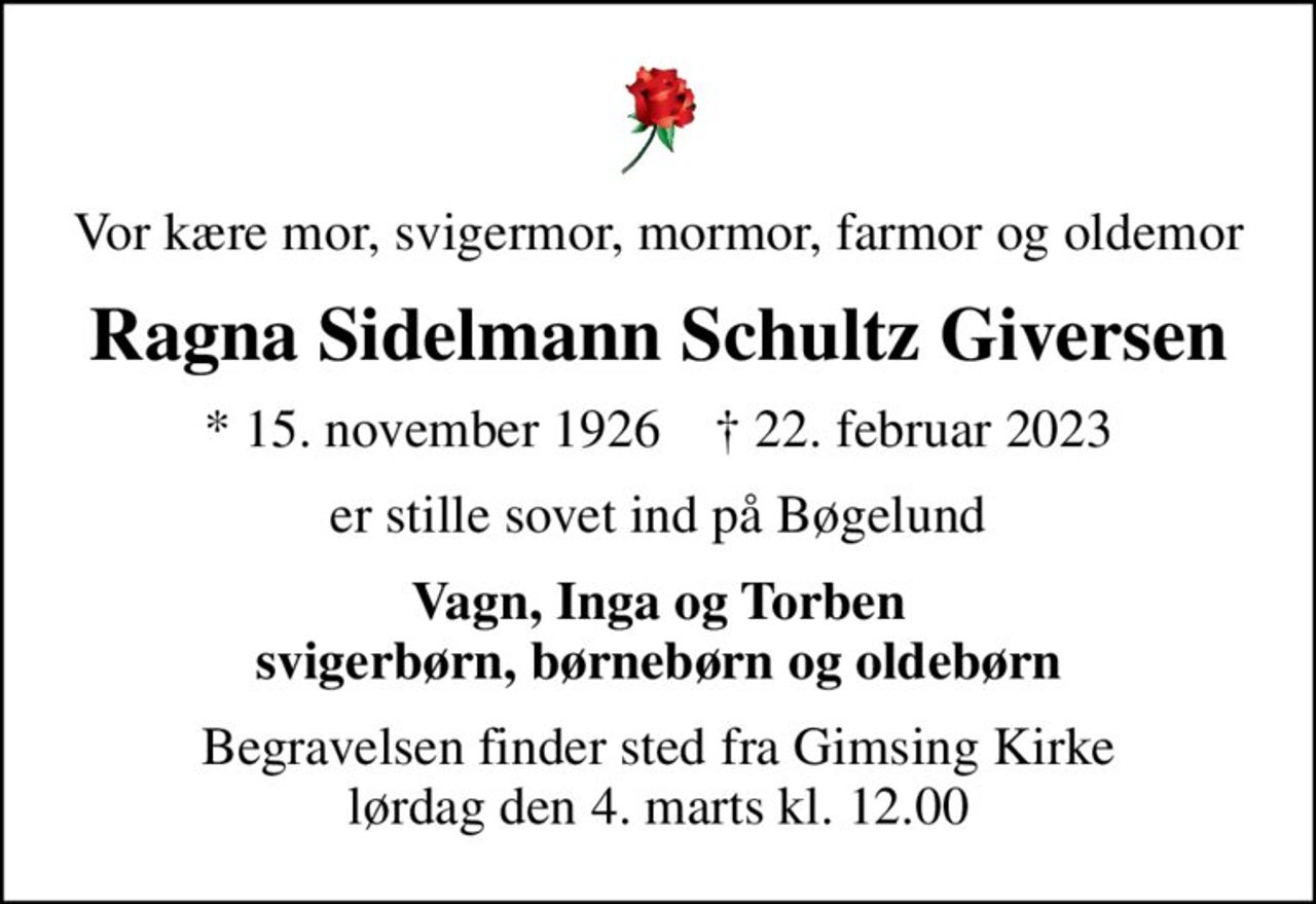 Vor kære mor, svigermor, mormor, farmor og oldemor
Ragna Sidelmann Schultz Giversen
* 15. november 1926    ✝ 22. februar 2023
er stille sovet ind på Bøgelund
Vagn, Inga og Torben svigerbørn, børnebørn og oldebørn
Begravelsen finder sted fra Gimsing Kirke  lørdag den 4. marts kl. 12.00