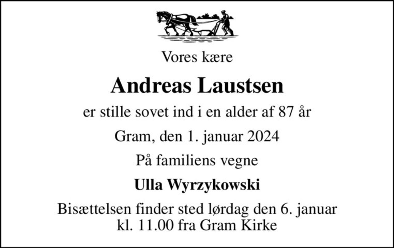Vores kære
Andreas Laustsen
er stille sovet ind i en alder af 87 år
Gram, den 1. januar 2024
På familiens vegne
Ulla Wyrzykowski
Bisættelsen finder sted lørdag den 6. januar kl. 11.00 fra Gram Kirke