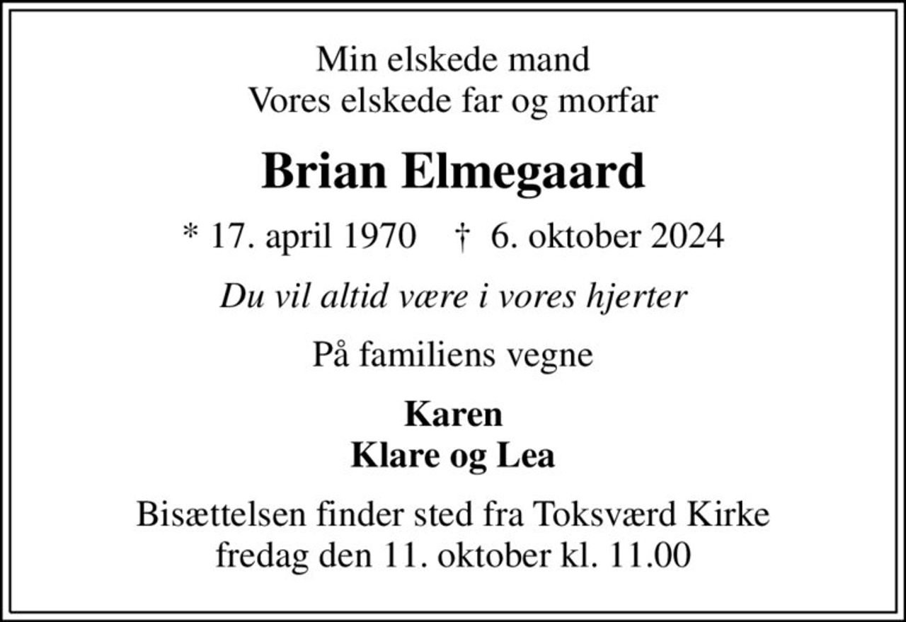 Min elskede mand Vores elskede far og morfar
Brian Elmegaard
* 17. april 1970    ✝ 6. oktober 2024
Du vil altid være i vores hjerter
På familiens vegne
Karen Klare og Lea
Bisættelsen finder sted fra Toksværd Kirke  fredag den 11. oktober kl. 11.00