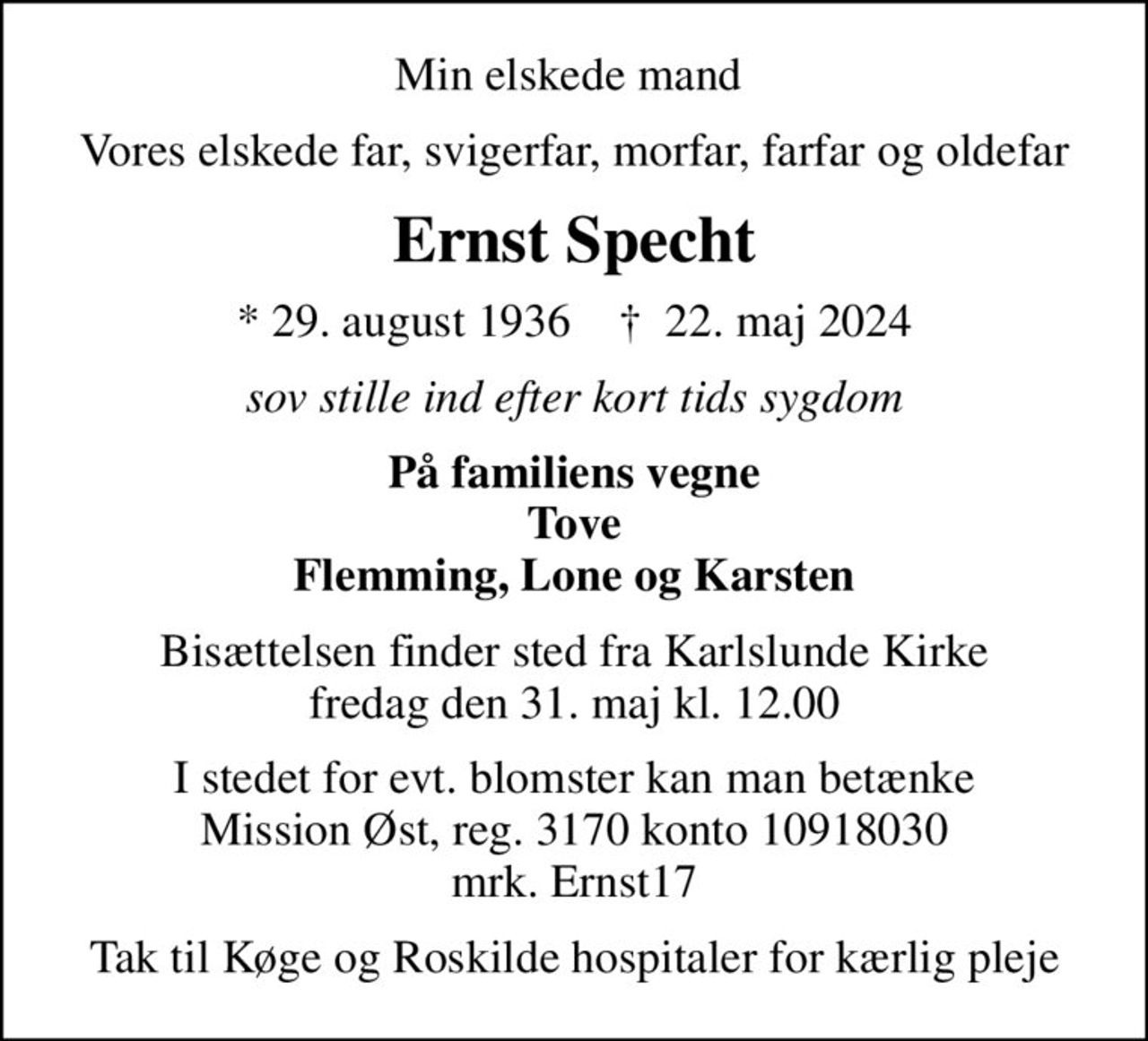 Min elskede mand 
Vores elskede far, svigerfar, morfar, farfar og oldefar
Ernst Specht
* 29. august 1936    ✝ 22. maj 2024
sov stille ind efter kort tids sygdom
På familiens vegne Tove Flemming, Lone og Karsten
Bisættelsen finder sted fra Karlslunde Kirke  fredag den 31. maj kl. 12.00 
I stedet for evt. blomster kan man betænke Mission Øst, reg. 3170 konto 10918030 mrk. Ernst17
I stedet for evt. blomster kan man betænke
					Mission Øst konto31700010243327mrk. Ernst
					Specht
Tak til Køge og Roskilde hospitaler for kærlig pleje