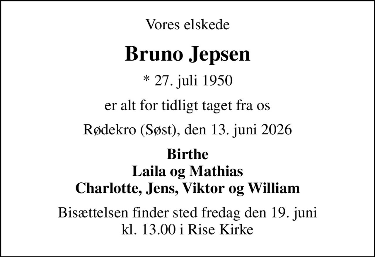 Vores elskede
Bruno Jepsen
* 27. juli 1950
er alt for tidligt taget fra os
Rødekro (Søst), den 13. juni 2026
Birthe Laila og Mathias Charlotte, Jens, Viktor og William
Bisættelsen finder sted fredag den 19. juni kl. 13.00 i Rise Kirke