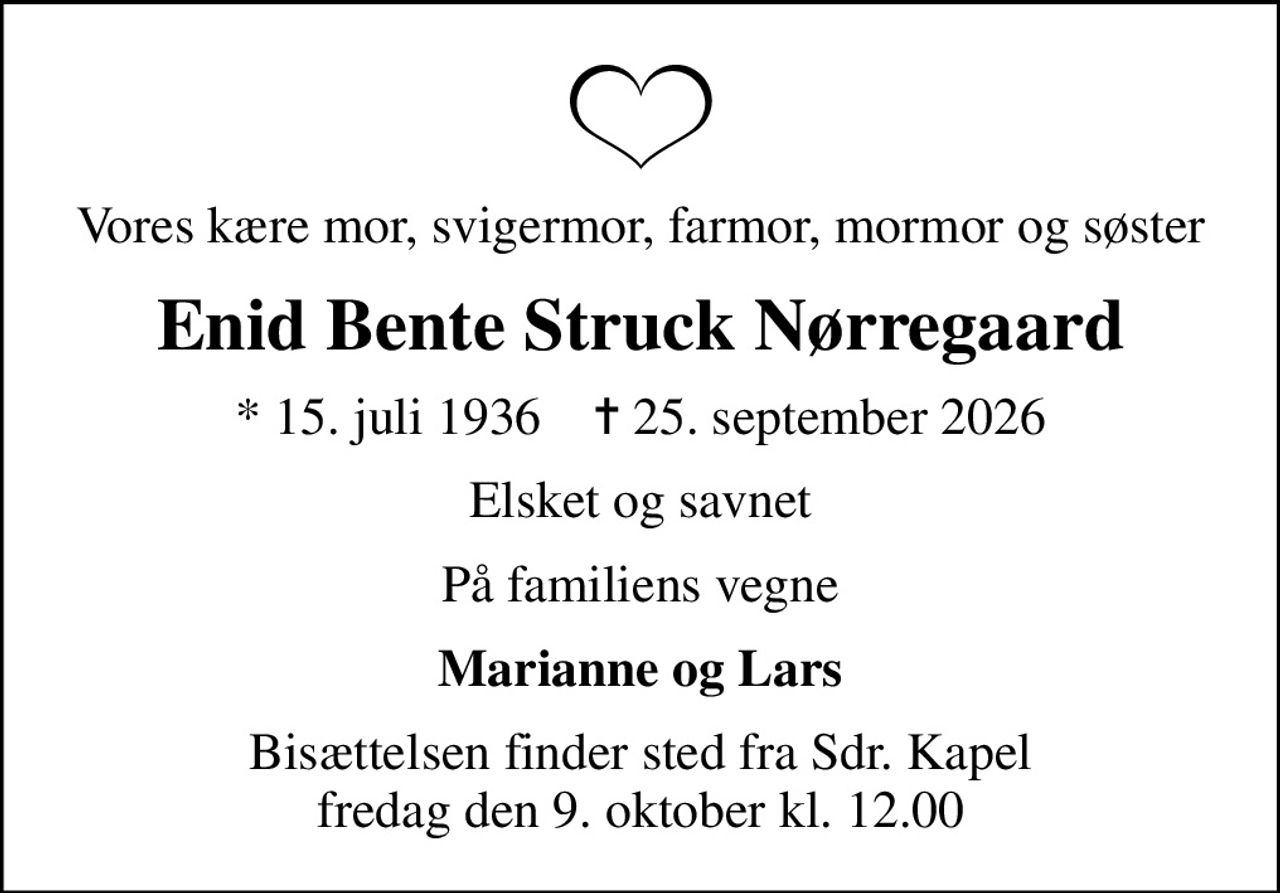 Vores kære mor, svigermor, farmor, mormor og søster
Enid Bente Struck Nørregaard
* 15. juli 1936    ✝ 25. september 2026
Elsket og savnet
På familiens vegne
Marianne og Lars
Bisættelsen finder sted fra Sdr. Kapel  fredag den 9. oktober kl. 12.00