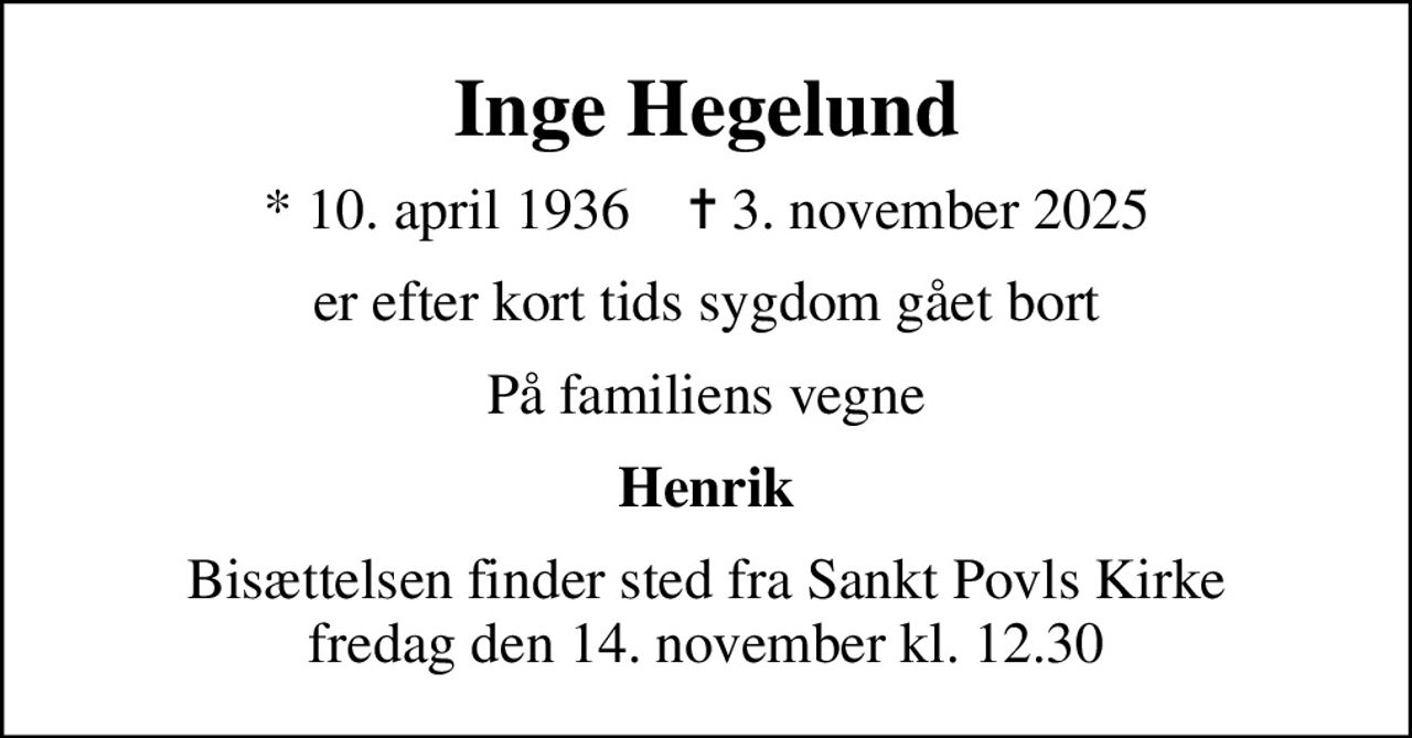 Inge Hegelund
* 10. april 1936    ✝ 3. november 2025
er efter kort tids sygdom gået bort
På familiens vegne
Henrik
Bisættelsen finder sted fra Sankt Povls Kirke  fredag den 14. november kl. 12.30