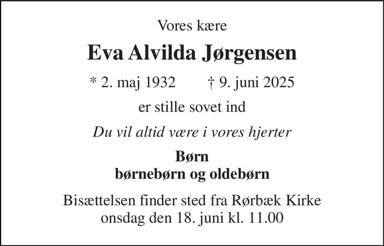 Vores kære 
Eva Alvilda Jørgensen 
* 2. maj 1932        † 9. juni 2025 
er stille sovet ind 
Du vil altid være i vores hjerter 
Børn børnebørn og oldebørn 
Bisættelsen finder sted fra Rørbæk Kirke onsdag den 18. juni kl. 11.00