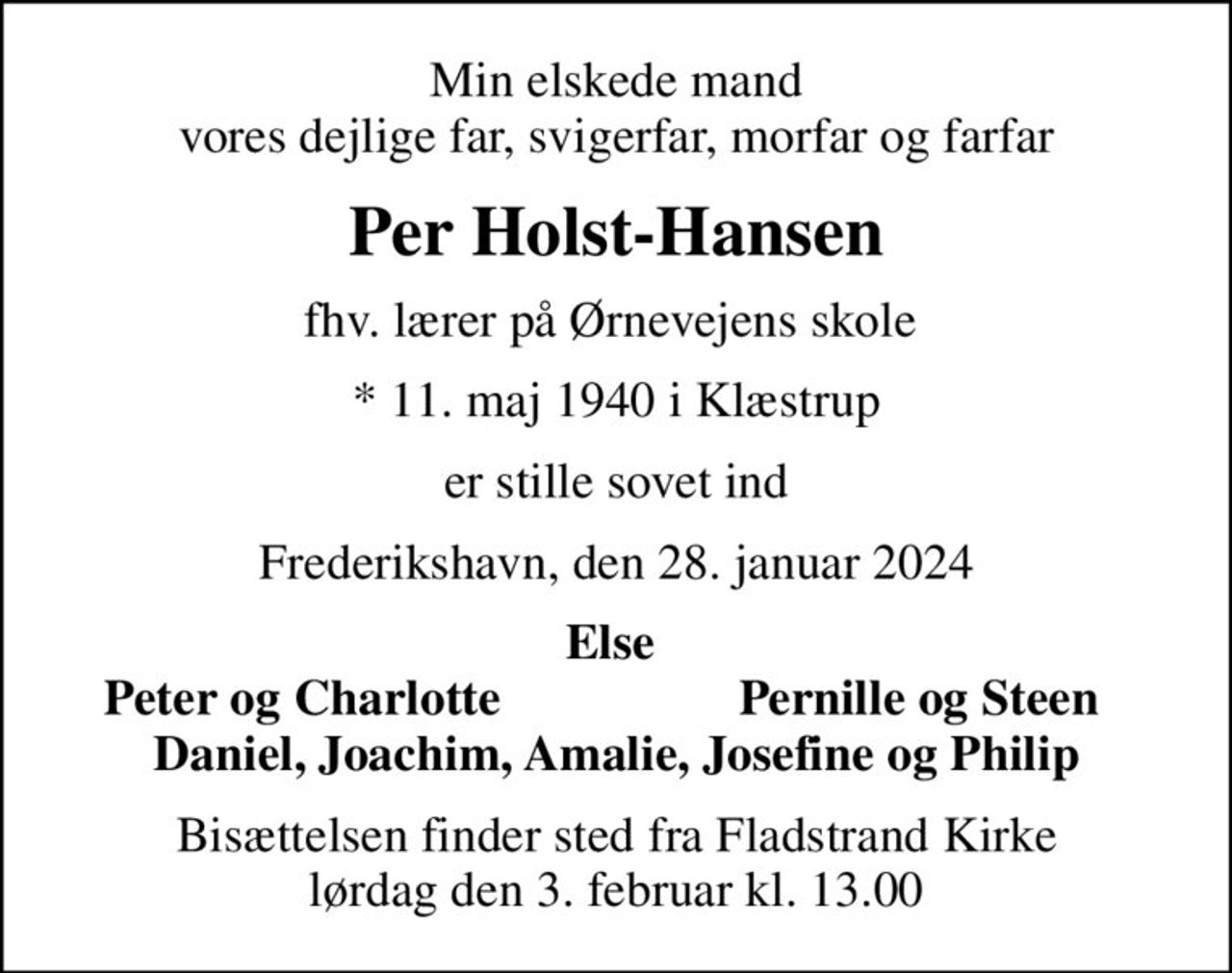 Min elskede mand  vores dejlige far, svigerfar, morfar og farfar 
Per Holst-Hansen
fhv. lærer på Ørnevejens skole 
* 11. maj 1940 i Klæstrup
er stille sovet ind
Frederikshavn, den 28. januar 2024
Else 
Peter og Charlotte 
Pernille og Steen 
Bisættelsen finder sted fra Fladstrand Kirke  lørdag den 3. februar kl. 13.00