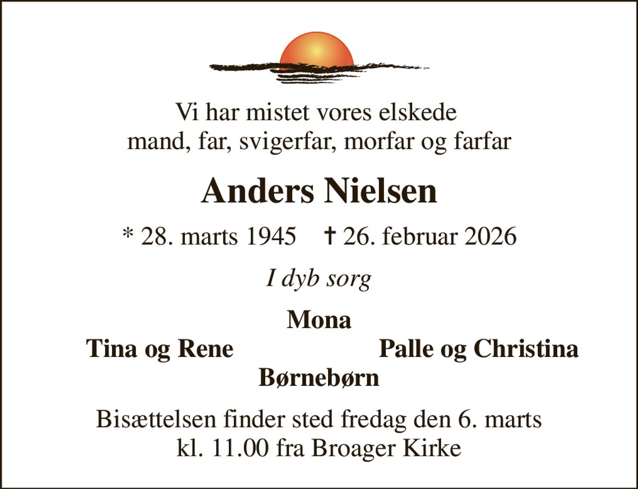 Vi har mistet vores elskede  mand, far, svigerfar, morfar og farfar
Anders Nielsen
* 28. marts 1945    ✝ 26. februar 2026
I dyb sorg
Mona
Tina og Rene
Palle og Christina
Bisættelsen finder sted fredag den 6. marts kl. 11.00 fra Broager Kirke