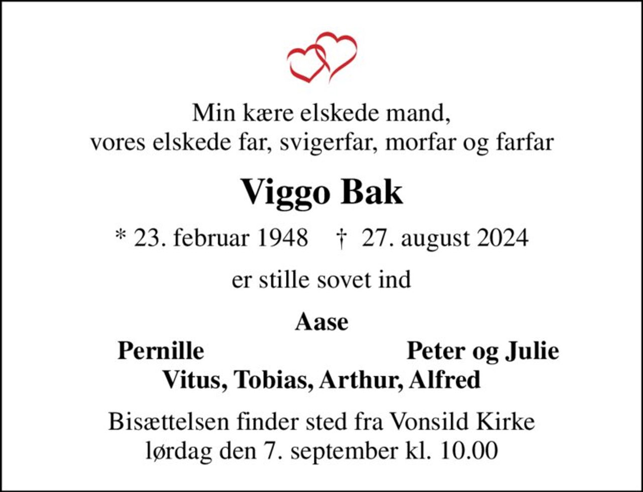 Min kære elskede mand, vores elskede far, svigerfar, morfar og farfar
Viggo Bak
* 23. februar 1948    ✝ 27. august 2024
er stille sovet ind
Aase
Pernille
Peter og Julie
Bisættelsen finder sted fra Vonsild Kirke  lørdag den 7. september kl. 10.00