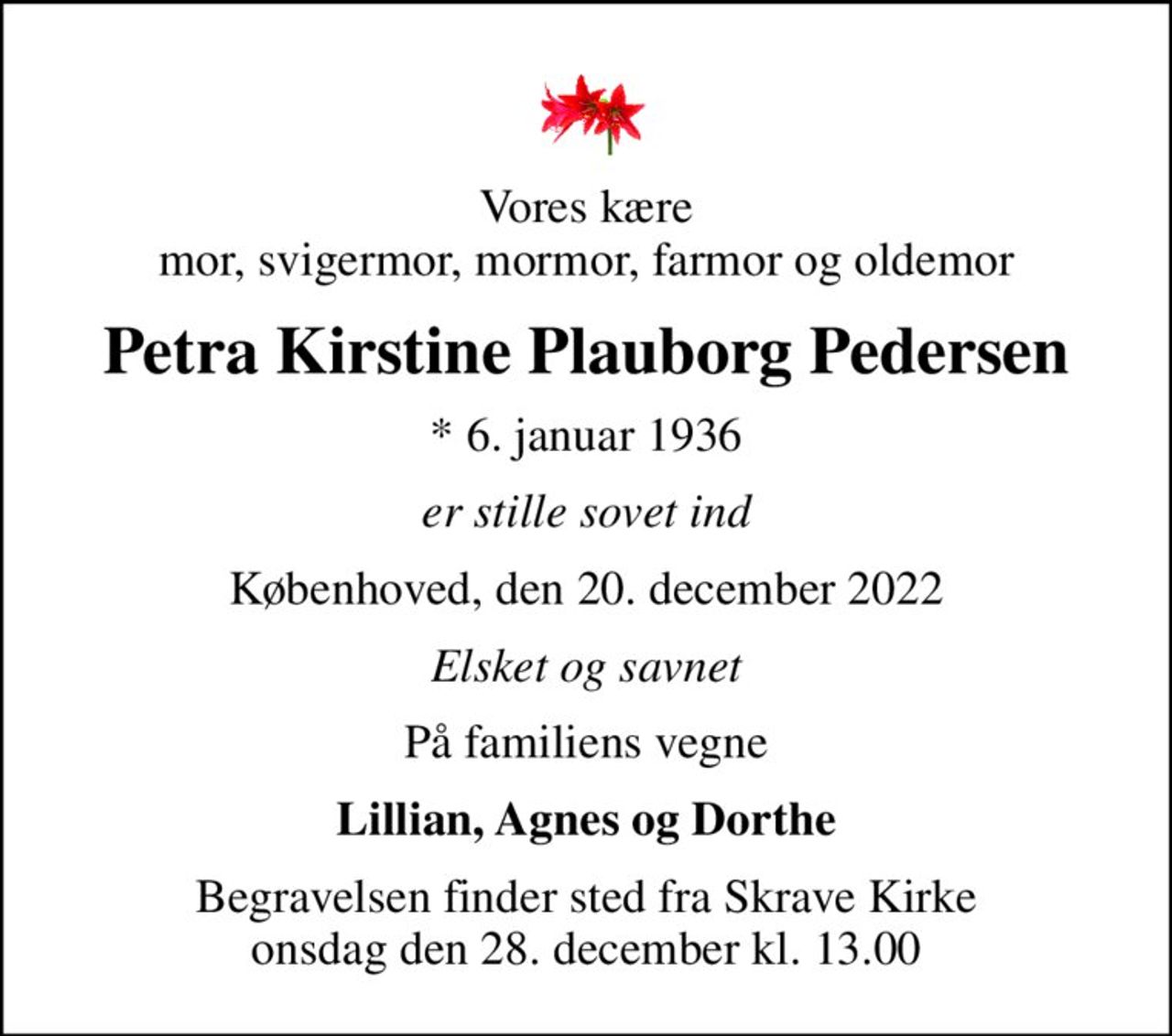 Vores kære mor, svigermor, mormor, farmor og oldemor
Petra Kirstine Plauborg Pedersen
* 6. januar 1936
er stille sovet ind
Københoved, den 20. december 2022
Elsket og savnet
På familiens vegne
Lillian, Agnes og Dorthe
Begravelsen finder sted fra Skrave Kirke  onsdag den 28. december kl. 13.00