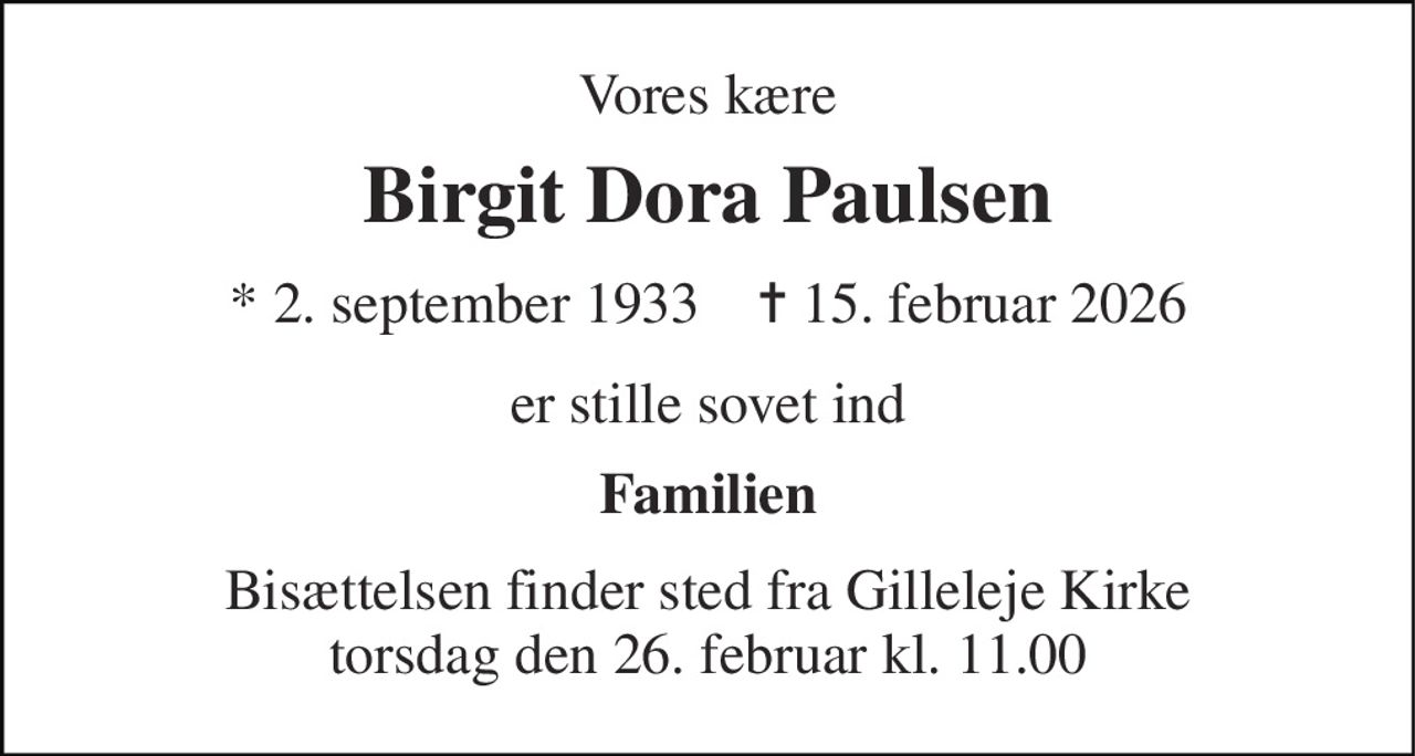 Vores kære 
Birgit Dora Paulsen 
* 2. september 1933    ✝ 15. februar 2026 
er stille sovet ind 
Familien 
Bisættelsen finder sted fra Gilleleje Kirke torsdag den 26. februar kl. 11.00