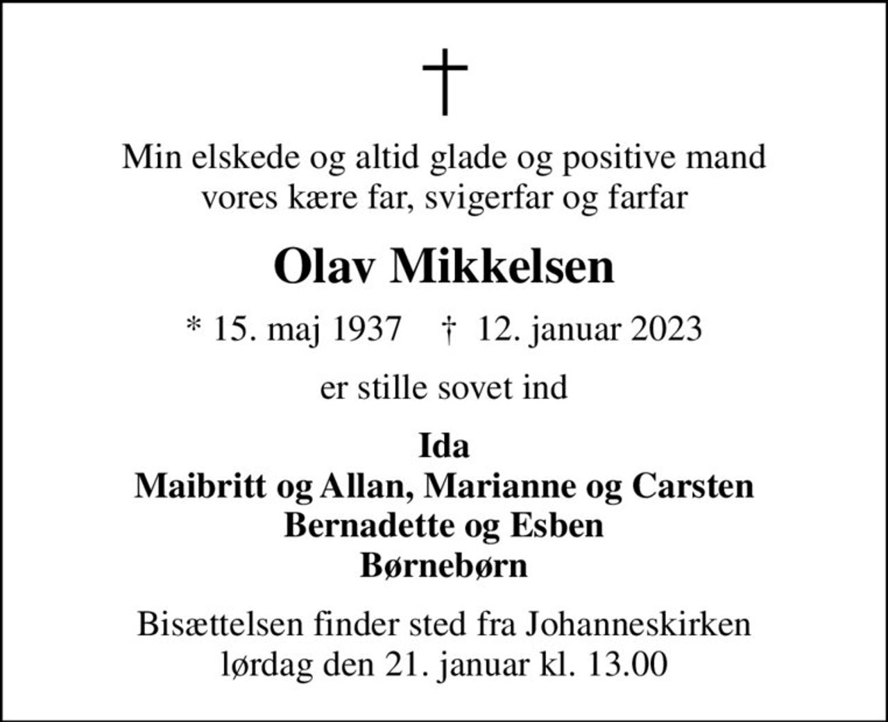 Min elskede og altid glade og positive mand vores kære far, svigerfar og farfar
Olav Mikkelsen
* 15. maj 1937    ✝ 12. januar 2023
er stille sovet ind
Ida Maibritt og Allan, Marianne og Carsten Bernadette og Esben Børnebørn
Bisættelsen finder sted fra Johanneskirken  lørdag den 21. januar kl. 13.00