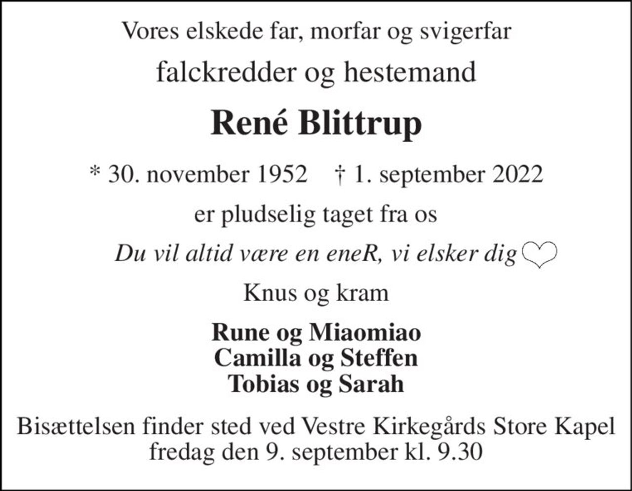 Vores elskede far, morfar og svigerfar 
falckredder og hestemand 
René Blittrup 
*​ 30. november 1952​    †​ 1. september 2022 
er pludselig taget fra os 
Du vil altid være en eneR, vi elsker dig 
Knus og kram 
Rune og Miaomiao Camilla og Steffen Tobias og Sarah 
Bisættelsen​ finder sted ved Vestre Kirkegårds Store Kapel​ fredag den 9. september​ kl. 9.30